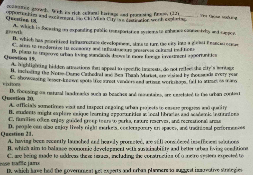 economic growth. With its rich cultural heritage and promising future, (22) . For those seeking
opportunities and excitement, Ho Chi Minh City is a destination worth exploring.
Question 18.
A. which is focusing on expanding public transportation systems to enhance connectivity and support
growth
B. which has prioritized infrastructure development, aims to turn the city into a global financial center
C. aims to modernize its economy and infrastructure preserves cultural traditions
D. plans to improve urban living standards draws in more foreign investment opportunities
Question 19.
A. highlighting hidden attractions that appeal to specific interests, do not reflect the city’s heritage
B. including the Notre-Dame Cathedral and Ben Thanh Market, are visited by thousands every year
C. showcasing lesser-known spots like street vendors and artisan workshops, fail to attract as many
visitors
D. focusing on natural landmarks such as beaches and mountains, are unrelated to the urban context
Question 20.
A. officials sometimes visit and inspect ongoing urban projects to ensure progress and quality
B. students might explore unique learning opportunities at local libraries and academic institutions
C. families often enjoy guided group tours to parks, nature reserves, and recreational areas
D. people can also enjoy lively night markets, contemporary art spaces, and traditional performances
Question 21.
A. having been recently launched and heavily promoted, are still considered insufficient solutions
B. which aim to balance economic development with sustainability and better urban living conditions
C. are being made to address these issues, including the construction of a metro system expected to
ease traffic jams
D. which have had the government get experts and urban planners to suggest innovative strategies