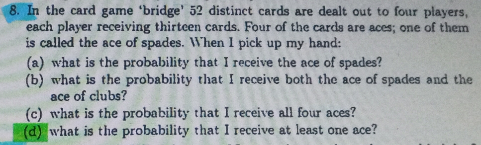 In the card game ‘bridge’ 52 distinct cards are dealt out to four players, 
each player receiving thirteen cards. Four of the cards are aces; one of them 
is called the ace of spades. When I pick up my hand: 
(a) what is the probability that I receive the ace of spades? 
(b) what is the probability that I receive both the ace of spades and the 
ace of clubs? 
(c) what is the probability that I receive all four aces? 
(d) what is the probability that I receive at least one ace?