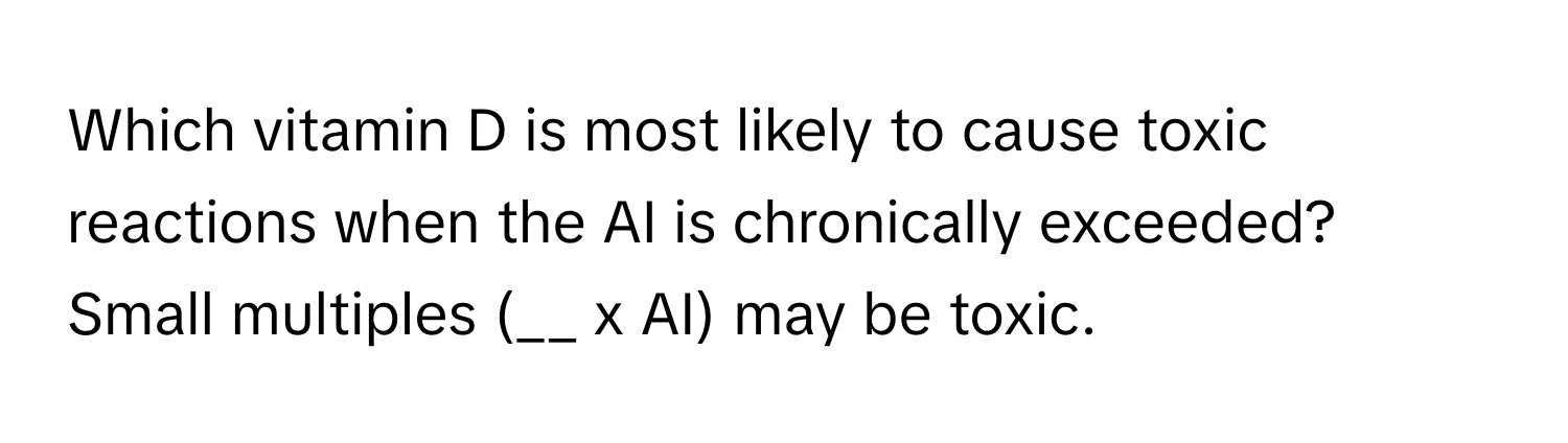 Which vitamin D is most likely to cause toxic reactions when the AI is chronically exceeded? Small multiples (__ x AI) may be toxic.