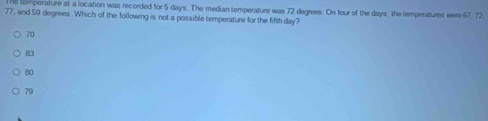 he temperature at a location was recorded for 5 days. The median temperature was 72 degrees. On four of the days, the temperatures were overline BI
77, and 59 degrees. Which of the following is not a possible temperature for the fifth day? , 72.
70
83
80
79