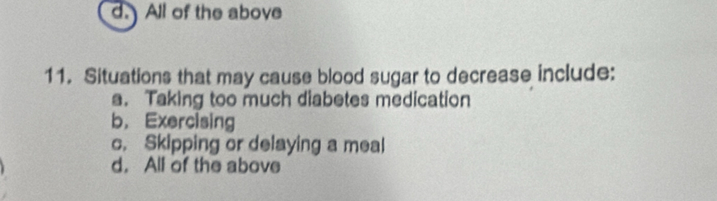 d. All of the above
11. Situations that may cause blood sugar to decrease include:
a. Taking too much diabetes medication
b， Exercising
c. Skipping or delaying a meal
d. All of the above