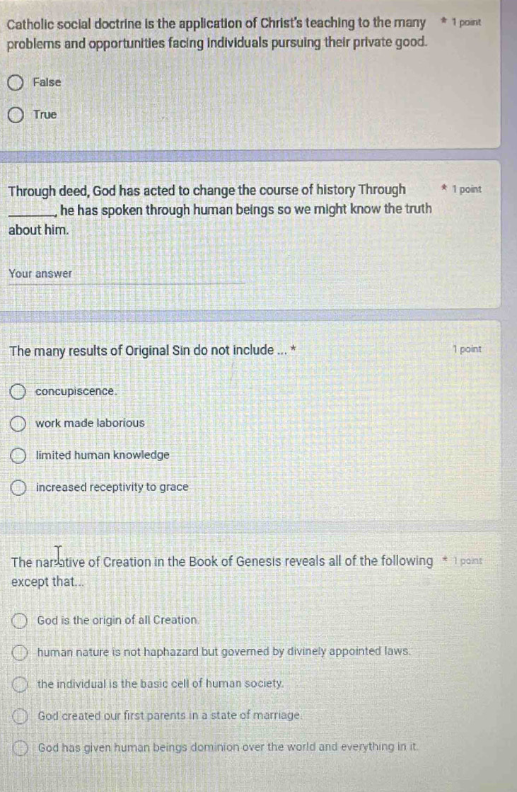 Catholic social doctrine is the application of Christ's teaching to the many * 1 point
problems and opportunities facing individuals pursuing their private good.
False
True
Through deed, God has acted to change the course of history Through 1 point
_he has spoken through human beings so we might know the truth
about him.
Your answer
The many results of Original Sin do not include ... * 1 point
concupiscence
work made laborious
limited human knowledge
increased receptivity to grace
The nar ative of Creation in the Book of Genesis reveals all of the following * 1 point
except that...
God is the origin of all Creation.
human nature is not haphazard but governed by divinely appointed laws.
the individual is the basic cell of human society.
God created our first parents in a state of marriage.
God has given human beings dominion over the world and everything in it.