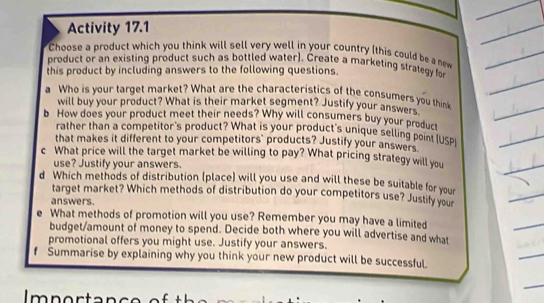 Activity 17.1 
Choose a product which you think will sell very well in your country (this could be a new 
product or an existing product such as bottled water). Create a marketing strategy for 
this product by including answers to the following questions. 
a Who is your target market? What are the characteristics of the consumers you thin 
will buy your product? What is their market segment? Justify your answers 
b How does your product meet their needs? Why will consumers buy your product 
rather than a competitor's product? What is your product's unique selling point (USp 
that makes it different to your competitors' products? Justify your answers 
c What price will the target market be willing to pay? What pricing strategy will you 
use? Justify your answers. 
d Which methods of distribution (place) will you use and will these be suitable for your 
target market? Which methods of distribution do your competitors use? Justify your 
answers. 
e What methods of promotion will you use? Remember you may have a limited 
budget/amount of money to spend. Decide both where you will advertise and what 
promotional offers you might use. Justify your answers. 
f Summarise by explaining why you think your new product will be successful.