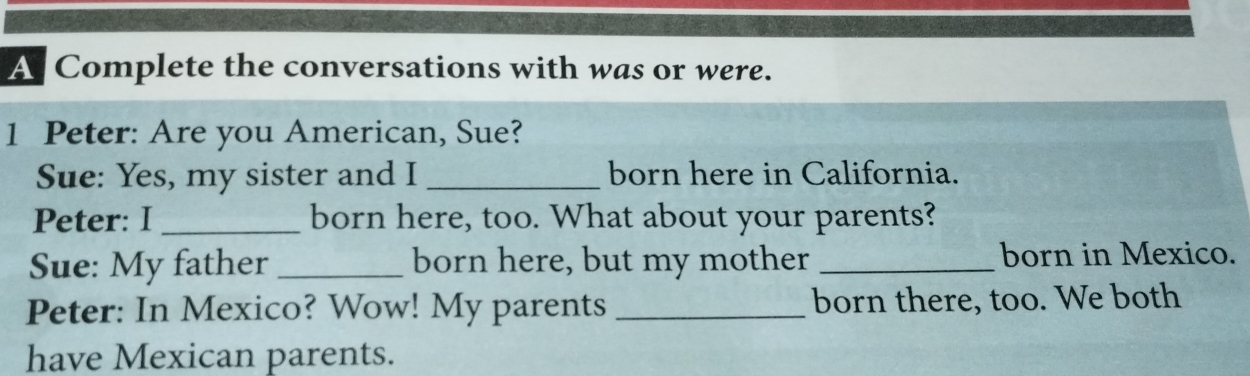 A Complete the conversations with was or were. 
1 Peter: Are you American, Sue? 
Sue: Yes, my sister and I _born here in California. 
Peter: I _born here, too. What about your parents? 
Sue: My father _born here, but my mother _born in Mexico. 
Peter: In Mexico? Wow! My parents _born there, too. We both 
have Mexican parents.