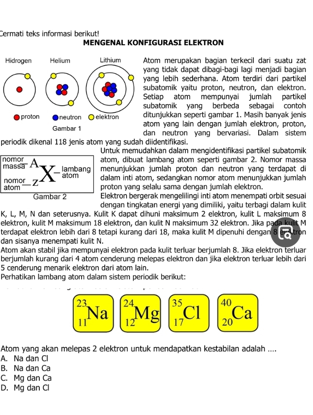 Cermati teks informasi berikut!
MENGENAL KONFIGURASI ELEKTRON
om merupakan bagian terkecil dari suatu zat
ng tidak dapat dibagi-bagi lagi menjadi bagian
ng lebih sederhana. Atom terdiri dari partikel
batomik yaitu proton, neutron, dan elektron.
tiap atom mempunyai jumlah partikel
batomik yang berbeda sebagai contoh
unjukkan seperti gambar 1. Masih banyak jenis
m yang lain dengan jumlah elektron, proton,
n neutron yang bervariasi. Dalam sistem
periodik dikenal 118 jenis atom yang sudah diidentifikasi.
Untuk memudahkan dalam mengidentifikasi partikel subatomik
nomor A
atom, dibuat lambang atom seperti gambar 2. Nomor massa
massa lambang menunjukkan jumlah proton dan neutron yang terdapat di
atom
nomor z dalam inti atom, sedangkan nomor atom menunjukkan jumlah
atom proton yang selalu sama dengan jumlah elektron.
Gambar 2 Elektron bergerak mengelilingi inti atom menempati orbit sesuai
dengan tingkatan energi yang dimiliki, yaitu terbagi dalam kulit
K, L, M, N dan seterusnya. Kulit K dapat dihuni maksimum 2 elektron, kulit L maksimum 8
elektron, kulit M maksimum 18 elektron, dan kulit N maksimum 32 elektron. Jika pada kulit M
terdapat elektron lebih dari 8 tetapi kurang dari 18, maka kulit M dipenuhi dengan 8 tron
dan sisanya menempati kulit N.
Atom akan stabil jika mempunyai elektron pada kulit terluar berjumlah 8. Jika elektron terluar
berjumlah kurang dari 4 atom cenderung melepas elektron dan jika elektron terluar lebih dari
5 cenderung menarik elektron dari atom lain.
Perhatikan lambang atom dalam sistem periodik berikut:
23 24 35 40
a
Cl Ca
11 12 Mg 17 20
Atom yang akan melepas 2 elektron untuk mendapatkan kestabilan adalah ....
A. Na dan Cl
B. Na dan Ca
C. Mg dan Ca
D. Mg dan Cl