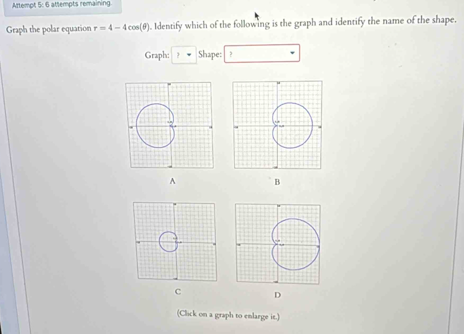 Attempt 5: 6 attempts remaining. 
Graph the polar equation r=4-4cos (θ ). Identify which of the following is the graph and identify the name of the shape. 
Graph: ? ▼ Shape: ? 
A 
B 
C 
D 
(Click on a graph to enlarge it.)