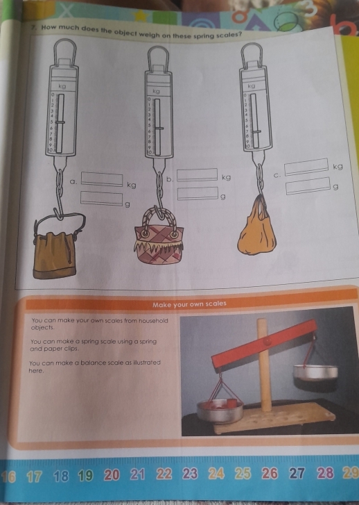 How much does the object weigh on these spring scales?
kg
k g
kg
0
7
7
5
B 
u
kg
b. kg C. 
a. kg
g
g
g
Make your own scales 
You can make your own scales from household 
objects. 
You can make a spring scale using a spring 
and paper clips. 
You can make a balance scale as illustrated 
here.
6 17 18 19 20 21 22 23 24 25 26 27 28 29