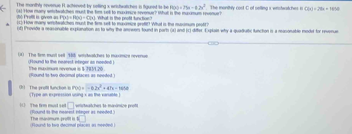 The monthly revenue R achieved by selling x wristwatches is figured to be R(x)=75x-0.2x^2. The monthly cost C of selling x wristwatches is C(x)=28x+1650
(a) How many wristwatches must the firm sell to maximize revenue? What is the maximum revenue? 
(b) Profit is given as P(x)=R(x)=C(x) What is the profit function? 
(c) How many wristwatches must the firm sell to maximize profit? What is the maximum profit? 
(d) Provide a reasonable explanation as to why the answers found in parts (a) and (c) differ. Explain why a quadratic function is a reasonable model for revenue 
(a) The firm must sell 188 wristwatches to maximize revenue 
(Round to the nearest integer as needed ) 
The maximum revenue is $ 7031.20. 
(Round to two decimal places as needed.) 
(D) The profit function is P(x)=-0.2x^2+47x-1650
(Type an expression using x as the varable.) 
(c) The firm must sell □ wristwatches to maximize profit 
(Round to the nearest integer as needed.) 
The maximum profit is □ 
(Round to two decimal places as needed )