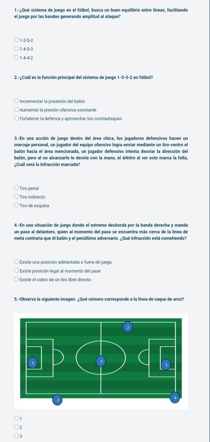 1.-¿Qué sistema de juego en el fútbol, busca un buen equilibrio entre líneas, facilitando
el juego por las bandas generando amplitud al ataque?
1 -3 -5 -2
1 -4 -3 -3
4· 4· 2
2 - Cuál es la función principal del sistema de juego 1-5· 3· 2 en fútbol?
Incrementar la posesión del balón
Aumentar la presión ofensiva constante
Fortalecer la defensa y aprovechar los contraataques
3.-En una acción de juego dentro del área chica, los jugadores defensivos hacen un
marcaje personal, un jugador del equipo ofensivo logra enviar mediante un tiro-centro el
balón hacia el área mencionada, un jugador defensivo intenta desviar la dirección del
balón, pero al no alcanzarlo lo desvía con la mano, el árbitro al ver esto marca la falta,
¿Cuál será la infracción marcada?
Tiro penal
Tiro indirecto
Tiro de esquina
4.-En una situación de juego donde el extremo desborda por la banda derecha y manda
un pase al delantero, quien al momento del pase se encuentra más cerca de la línea de
meta contraria que él balón y el penúltimo adversario. ¿Qué infracción está cometiendo?
* Existe una posición adelantada o fuera de juego.
Existe posición legal al momento del pase
Existe el cobro de un tiro libre directo
5.-Observa la siguiente imagen. ¿Qué número corresponde a la línea de saque de arco?
1
2
3