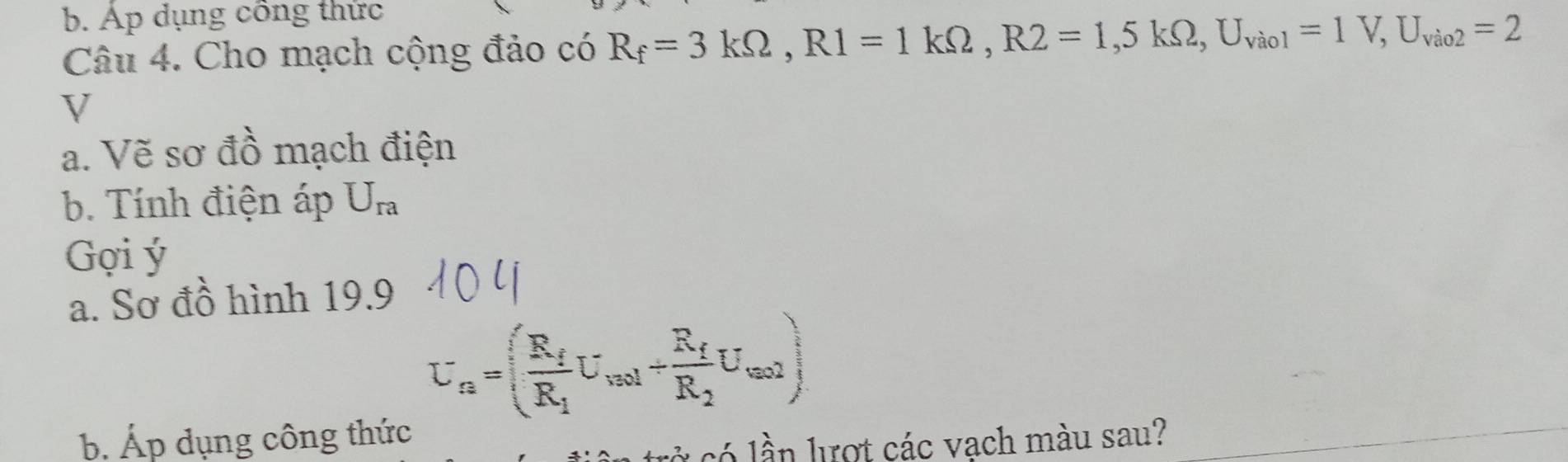 Ap dụng công thức 
Câu 4. Cho mạch cộng đảo có R_f=3kOmega , R1=1kOmega , R2=1, 5kOmega , U_vio1=1V, U_vio2=2
V
a. Vẽ sơ đồ mạch điện 
b. Tính điện áp U_ra
Gợi ý 
a. Sơ đồ hình 19.9
U_a=(frac R_fR_1U_vol+frac R_fR_2U_wal)
b Áp dụng công thức 
có lần lượt các vạch màu sau? 
_