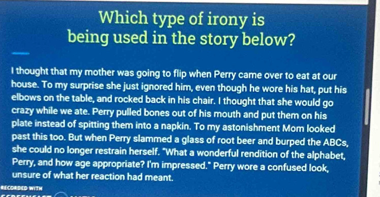 Which type of irony is 
being used in the story below? 
I thought that my mother was going to flip when Perry came over to eat at our 
house. To my surprise she just ignored him, even though he wore his hat, put his 
elbows on the table, and rocked back in his chair. I thought that she would go 
crazy while we ate. Perry pulled bones out of his mouth and put them on his 
plate instead of spitting them into a napkin. To my astonishment Mom looked 
past this too. But when Perry slammed a glass of root beer and burped the ABCs, 
she could no longer restrain herself. "What a wonderful rendition of the alphabet, 
Perry, and how age appropriate? I'm impressed." Perry wore a confused look, 
unsure of what her reaction had meant. 
RECORDED WITH