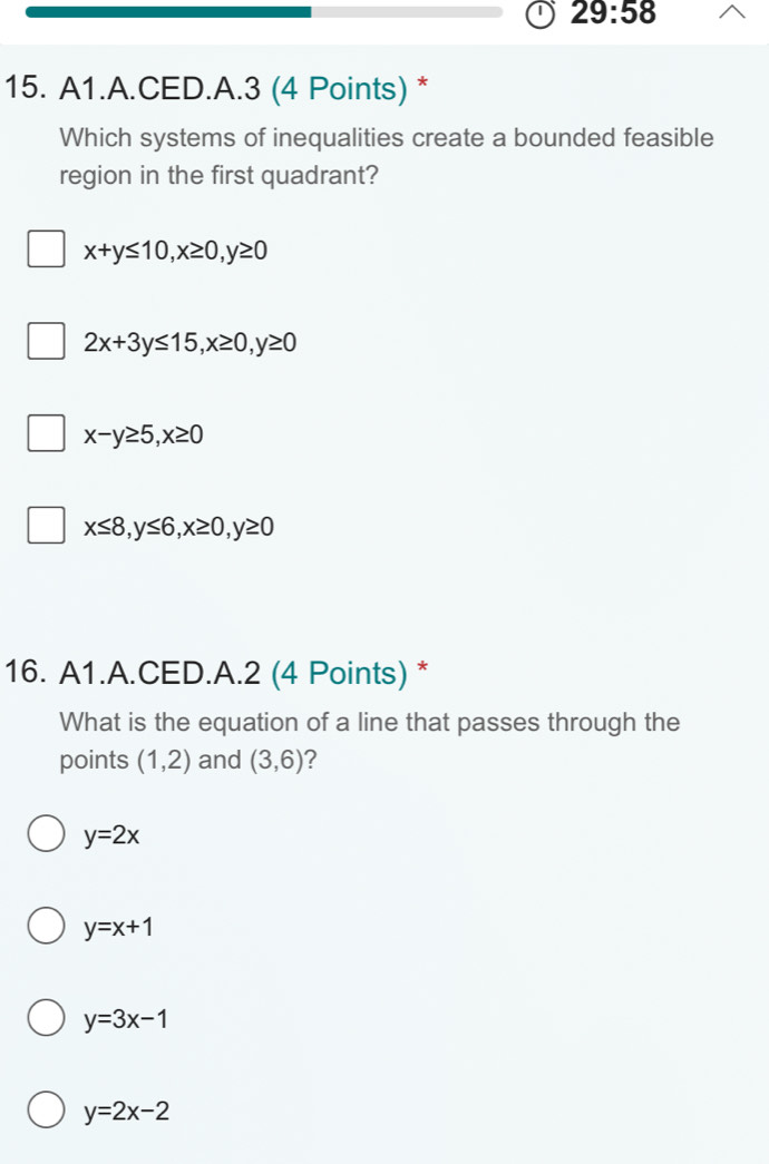 29:58 
15. A1.A.CED.A.3 (4 Points) *
Which systems of inequalities create a bounded feasible
region in the first quadrant?
x+y≤ 10, x≥ 0, y≥ 0
2x+3y≤ 15, x≥ 0, y≥ 0
x-y≥ 5, x≥ 0
x≤ 8, y≤ 6, x≥ 0, y≥ 0
16. A1.A.CED.A.2 (4 Points) *
What is the equation of a line that passes through the
points (1,2) and (3,6) 2
y=2x
y=x+1
y=3x-1
y=2x-2