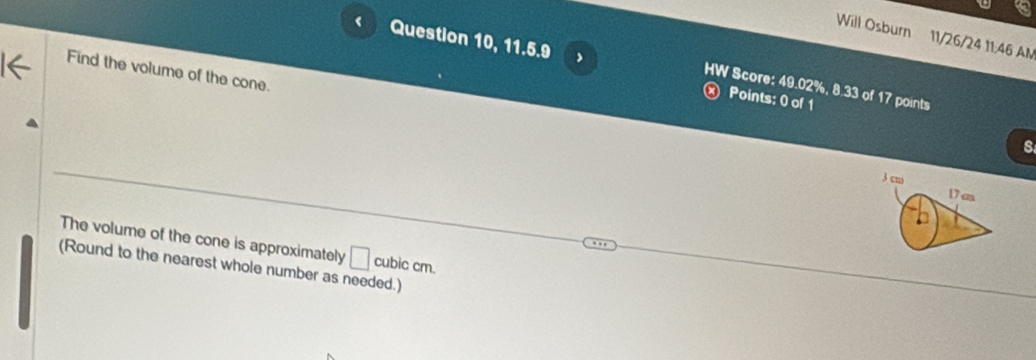 Will Osburn 11/26/24 11:46 AN 
Question 10, 11.5.9 
Find the volume of the cone. 
HW Score: 49.02%, 8.33 of 17 points 
× Points: 0 of 1
3 cm
17 cm
The volume of the cone is approximately □ cubic cm. 
(Round to the nearest whole number as needed.)