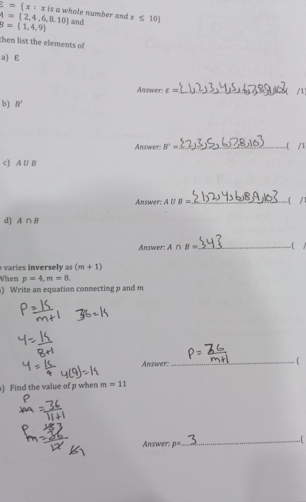 overline E= x:x is a whole number and
A= 2,4,6,8,10
B= 1,4,9 and x≤ 10
then list the elements of 
a) ε
Answer: varepsilon = _ 
b) B'
Answer: B'= _  ( /1
c) A∪ B
Answer: A∪ B= _ 
d) A∩ B
Answer; A∩ B= _ .( 
varies inversely as (m+1)
When p=4, m=8. 
) Write an equation connecting p and m
Answer: _( 
) Find the value of p when m=11
_ [ 
Answer: p=