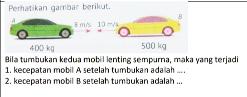 Perhatikan gambar berikut.
A
8 m /
400 kg
Bila tumbukan kedua mobil lenting sempurna, maka yang terjadi
1. kecepatan mobil A setelah tumbukan adalah ....
2. kecepatan mobil B setelah tumbukan adalah ...