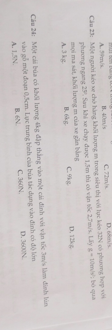 mi tên bang 65N
A. 59m/s. B. 40m/s C. 72m/s.
D. 68m/s.
Câu 23: Một người kéo xe chở hàng khối lượng m trong siêu thị với lực kéo 32N có phương hợp với
phuong ngang 25°. Sau khi xe chạy được 1,5m thì có vận tốc 2,7m/s. Lấy g=10m/s^2; bỏ qua
mọi ma sát, khối lượng m của xe gần bằng
A. 3 kg. B. 6kg. C. 9kg.
D. 12kg.
Câu 24: Một cái búa có khối lượng 4kg đập thẳng vào một cái đinh với vận tốc 3m/s làm đinh lún
vào gỗ một đoạn 0,5cm. Lực trung bình của búa tác dụng vào đinh có độ lớn
A. 1,5N. B. 6N. C. 360N. D. 3600N.