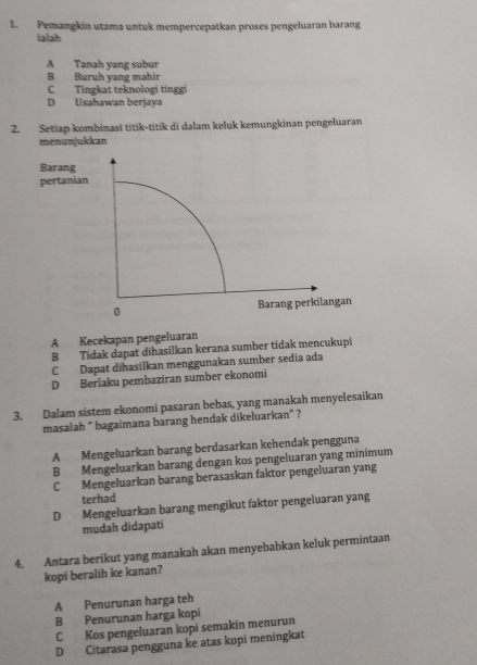 Pemangkin utama untuk mempercepatkan proses pengeluaran barang
ialah
A Tanah yang subur
B Buruh yang mahir
C Tingkat teknologi tinggi
D Usahawan berjaya
2. Setiap kombinasi titik-titik di dalam keluk kemungkinan pengeluaran
menunjukkan
Barang
pertanian
0 Barang perkilangan
A Kecekapan pengeluaran
B Tidak dapat dihasilkan kerana sumber tidak mencukupi
C Dapat dihasílkan menggunakan sumber sedia ada
D Berlaku pembaziran sumber ekonomi
3. Dalam sistem ekonomi pasaran bebas, yang manakah menyelesaikan
masalah " bagaimana barang hendak dikeluarkan" ?
A Mengeluarkan barang berdasarkan kehendak pengguna
B Mengeluarkan barang dengan kos pengeluaran yang minimum
C Mengeluarkan barang berasaskan faktor pengeluaran yang
terhad
D Mengeluarkan barang mengikut faktor pengeluaran yang
mudah didapati
4. Antara berikut yang manakah akan menyebabkan keluk permintaan
kopi beralih ke kanan?
A Penurunan harga teh
B Penurunan harga kopi
C Kos pengeluaran kopi semakin menurun
D Citarasa pengguna ke atas kopi meningkat