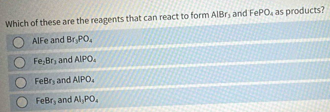 Which of these are the reagents that can react to form AlBr_3 and -6 P O_4 as products?

AlFe and Br_3PO_4
Fe_2Br_3 and AlPO_4
FeBr_3 and AlPO_4
FeBr_3 and Al_3PO_4