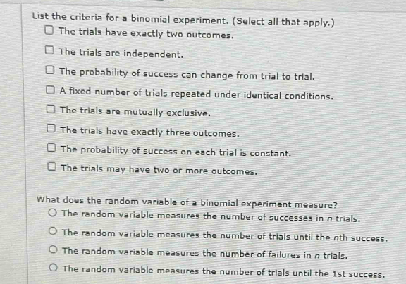 List the criteria for a binomial experiment. (Select all that apply.)
The trials have exactly two outcomes.
The trials are independent.
The probability of success can change from trial to trial.
A fixed number of trials repeated under identical conditions.
The trials are mutually exclusive.
The trials have exactly three outcomes.
The probability of success on each trial is constant.
The trials may have two or more outcomes.
What does the random variable of a binomial experiment measure?
The random variable measures the number of successes in n trials.
The random variable measures the number of trials until the nth success.
The random variable measures the number of failures in n trials.
The random variable measures the number of trials until the 1st success.