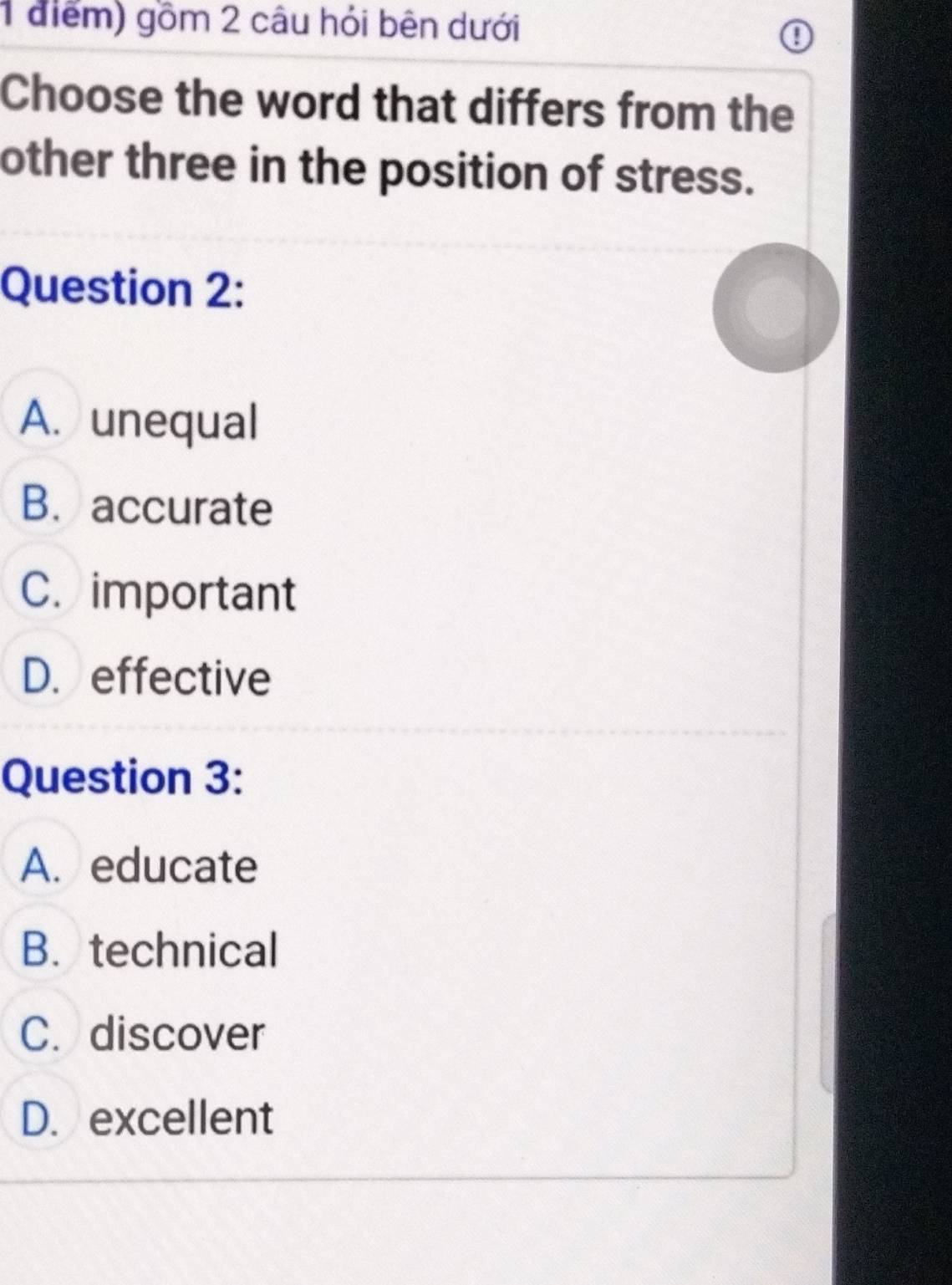 gồm 2 câu hỏi bên dưới
Choose the word that differs from the
other three in the position of stress.
Question 2:
A. unequal
B. accurate
C. important
D. effective
Question 3:
A. educate
B. technical
C. discover
D. excellent