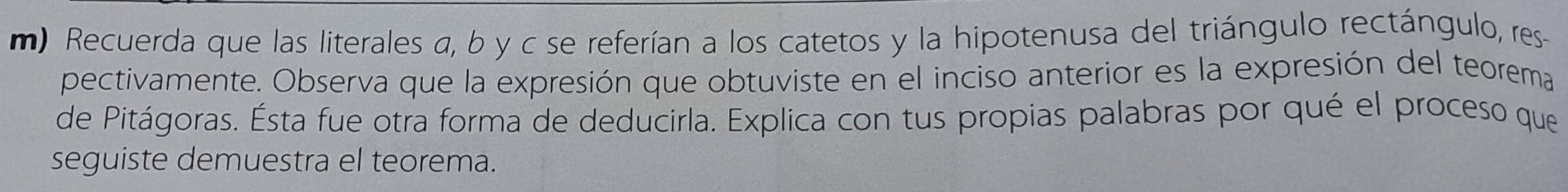 Recuerda que las literales a, b y c se referían a los catetos y la hipotenusa del triángulo rectángulo, res 
pectivamente. Observa que la expresión que obtuviste en el inciso anterior es la expresión del teorema 
de Pitágoras. Ésta fue otra forma de deducirla. Explica con tus propias palabras por qué el proceso que 
seguiste demuestra el teorema.