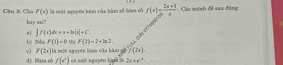 (2)
Câu 3: Cho F(x) là một nguyên hàm của hàm số hàm số f(x)= (2x+1)/x . Các mệnh đề sau đúng
hay sai?
b) Nếu F(1)=0 thì F(2)=2+ln 2. El giải 0774860
a) ∈t f(x)dx=x+ln |x|+C.
c) F(2x) là một nguyên hàm của hàm số (2x).
d) Hàm số f(e^x) có một nguyên hàm là 2x+e^(-x)·