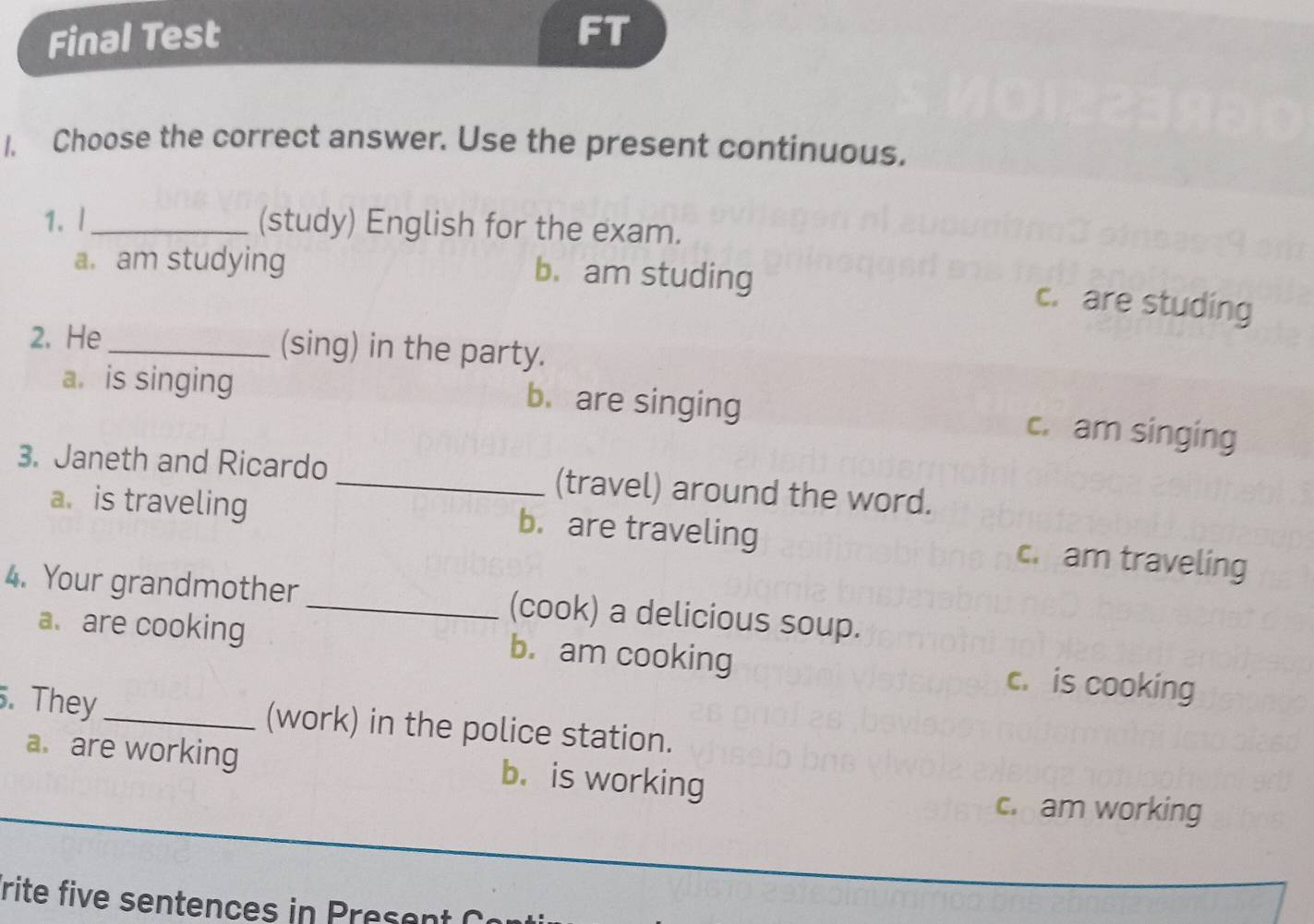 Final Test FT
1. Choose the correct answer. Use the present continuous.
1. l_ (study) English for the exam.
a. am studying
b. am studing c. are studing
2. He_ (sing) in the party.
a. is singing b. are singing
c. am singing
3. Janeth and Ricardo _(travel) around the word.
a. is traveling b. are traveling c. am traveling
4. Your grandmother_ (cook) a delicious soup.
a. are cooking b. am cooking c. is cooking
. They_ (work) in the police station.
a are working b. is working
c. am working
rite five sentences in rese