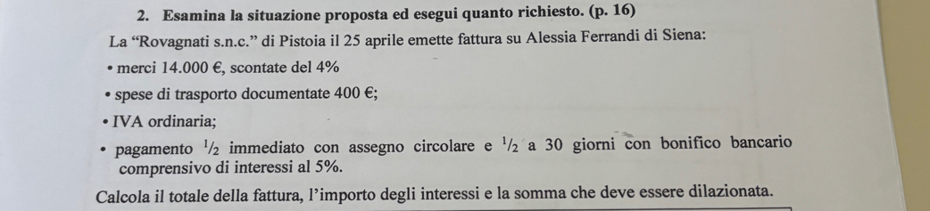 Esamina la situazione proposta ed esegui quanto richiesto. (p. 16) 
La “Rovagnati s.n.c.” di Pistoia il 25 aprile emette fattura su Alessia Ferrandi di Siena: 
merci 14.000 €, scontate del 4%
spese di trasporto documentate 400 €; 
IVA ordinaria; 
pagamento '/ ₂ immediato con assegno circolare e '/ ₂ a 30 giorni con bonifico bancario 
comprensivo di interessi al 5%. 
Calcola il totale della fattura, l’importo degli interessi e la somma che deve essere dilazionata.