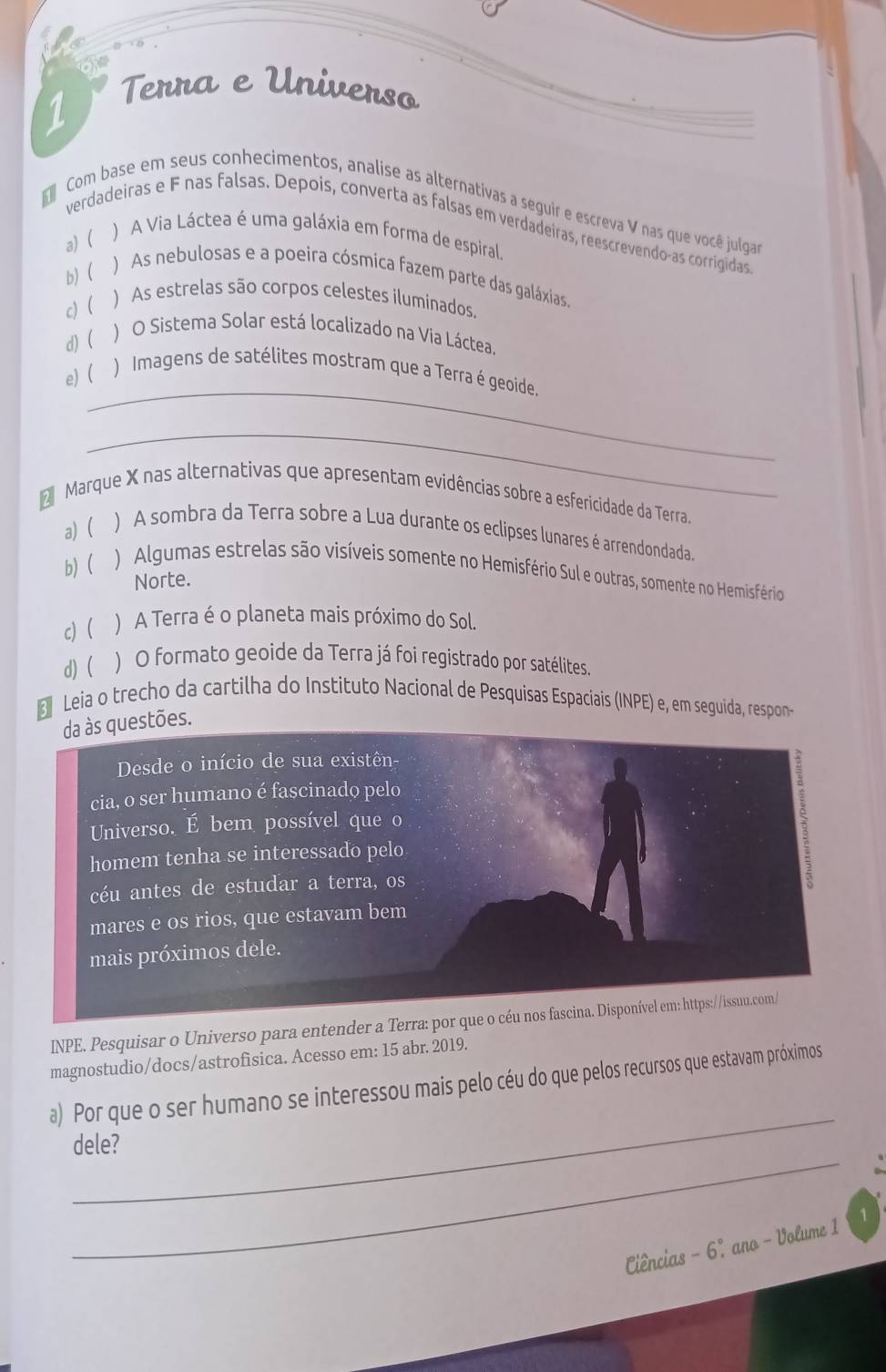 Terra e Universo
Com base em seus conhecimentos, analise as alternativas a seguir e escreva V nas que você julgar
verdadeiras e F nas falsas. Depois, converta as falsas em verdadeiras, reescrevendo-as corrigidas
a) (
) A Via Láctea é uma galáxia em forma de espiral.
b) (
) As nebulosas e a poeira cósmica fazem parte das galáxias,
c) ( ) As estrelas são corpos celestes iluminados.
d) ( ) O Sistema Solar está localizado na Via Láctea.
_
e) ( ) Imagens de satélites mostram que a Terra é geoide.
_
d Marque X nas alternativas que apresentam evidências sobre a esfericidade da Terra.
a) ( ) A sombra da Terra sobre a Lua durante os eclipses lunares é arrendondada.
b)( ) Algumas estrelas são visíveis somente no Hemisfério Sul e outras, somente no Hemisfério
Norte.
c)( ) A Terra é o planeta mais próximo do Sol.
d) ) O formato geoide da Terra já foi registrado por satélites
3 Leia o trecho da cartilha do Instituto Nacional de Pesquisas Espaciais (INPE) e, em seguida, respon
es.
INPE. Pesquisar o Universo para entender a Terra: por que o cé
magnostudio/docs/astrofisica. Acesso em: 15 abr. 2019.
_
a) Por que o ser humano se interessou mais pelo céu do que pelos recursos que estavam próximos
_
dele?
Ciências - 6º ano - Volume 1 1