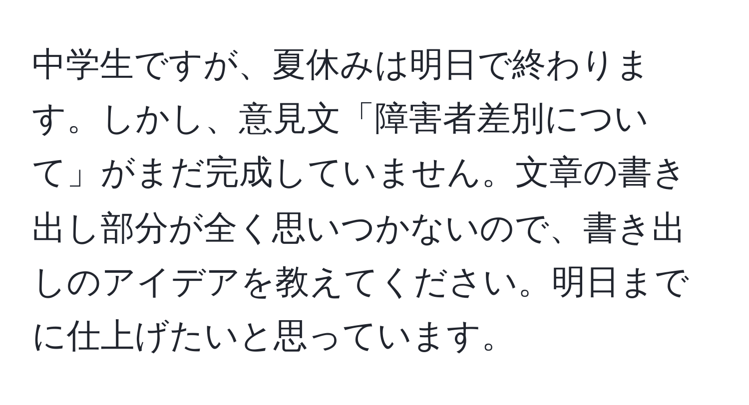 中学生ですが、夏休みは明日で終わります。しかし、意見文「障害者差別について」がまだ完成していません。文章の書き出し部分が全く思いつかないので、書き出しのアイデアを教えてください。明日までに仕上げたいと思っています。