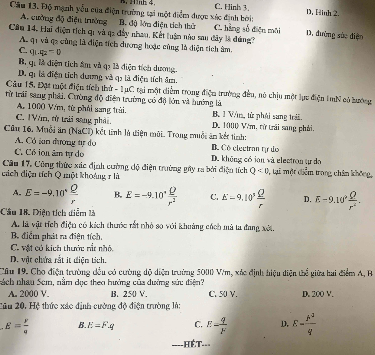 B. Hình 4. C. Hình 3. D. Hình 2.
Câu 13. Độ mạnh yếu của điện trường tại một điểm được xác định bởi:
A. cường độ điện trường B. độ lớn điện tích thử C. hằng số điện môi D. đường sức điện
Câu 14. Hai điện tích q1 và q2 đầy nhau. Kết luận nào sau đây là đúng?
A. q1 và q2 cùng là điện tích dương hoặc cùng là điện tích âm.
C. q_1.q_2=0
B. q1 là điện tích âm và q2 là điện tích dương.
D. q1 là điện tích dương và q2 là điện tích âm.
Câu 15. Đặt một điện tích thử - 1μC tại một điểm trong điện trường đều, nó chịu một lực điện 1mN có hướng
từ trái sang phải. Cường độ điện trường có độ lớn và hướng là
A. 1000 V/m, từ phải sang trái. B. 1 V/m, từ phải sang trái.
C. 1V/m, từ trái sang phải. D. 1000 V/m, từ trái sang phải.
Câu 16. Muối ăn (NaCl) kết tinh là điện môi. Trong muối ăn kết tinh:
A. Có ion dương tự do B. Có electron tự do
C. Có ion âm tự do D. không có ion và electron tự do
Câu 17. Công thức xác định cường độ điện trường gây ra bởi điện tích Q<0</tex> , tại một điểm trong chân không,
cách điện tích Q một khoảng r là
A. E=-9.10^9 Q/r 
B. E=-9.10^9 Q/r^2  C. E=9.10^9 Q/r  D. E=9.10^9 Q/r^2 .
Câu 18. Điện tích điểm là
A. là vật tích điện có kích thước rất nhỏ so với khoảng cách mà ta đang xét.
B. điểm phát ra điện tích.
C. vật có kích thước rất nhỏ.
D. vật chứa rất ít điện tích.
Câu 19. Cho điện trường đều có cường độ điện trường 5000 V/m, xác định hiệu điện thế giữa hai điểm A, B
nách nhau 5cm, nằm dọc theo hướng của đường sức điện?
A. 2000 V. B. 250 V. C. 50 V. D. 200 V.
Câu 20. Hệ thức xác định cường độ điện trường là:
E= F/q 
B. E=F.q C. E= q/F  E= F^2/q 
D.
-HÉT---