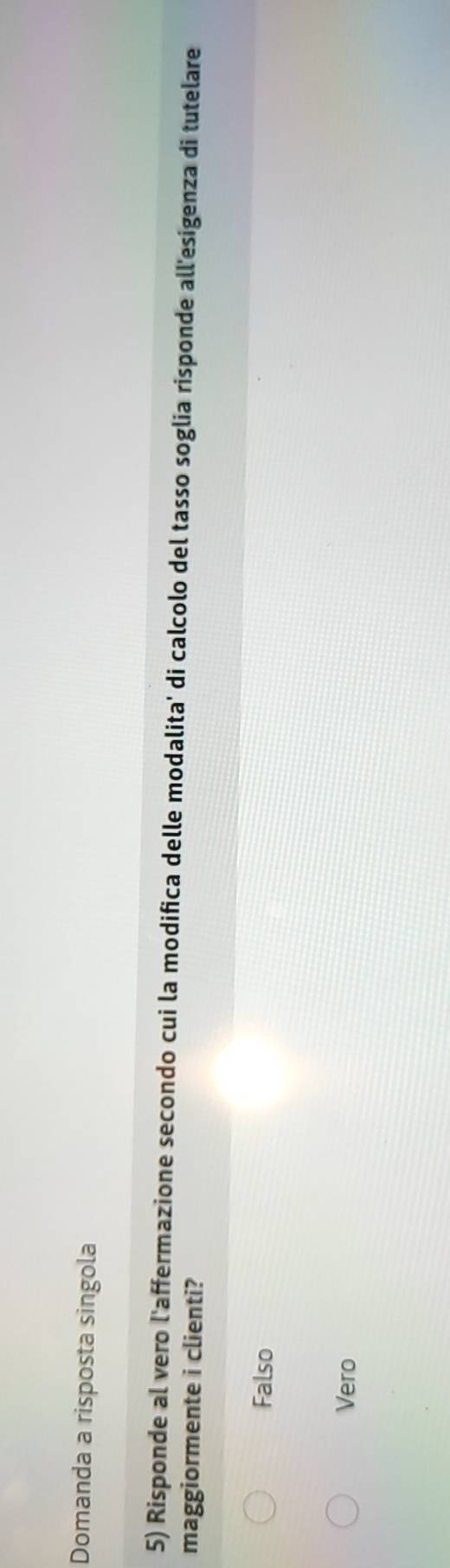 Domanda a risposta singola
5) Risponde al vero l'affermazione secondo cui la modifica delle modalita' di calcolo del tasso soglia risponde all'esigenza di tutelare
maggiormente i clienti?
Falso
Vero