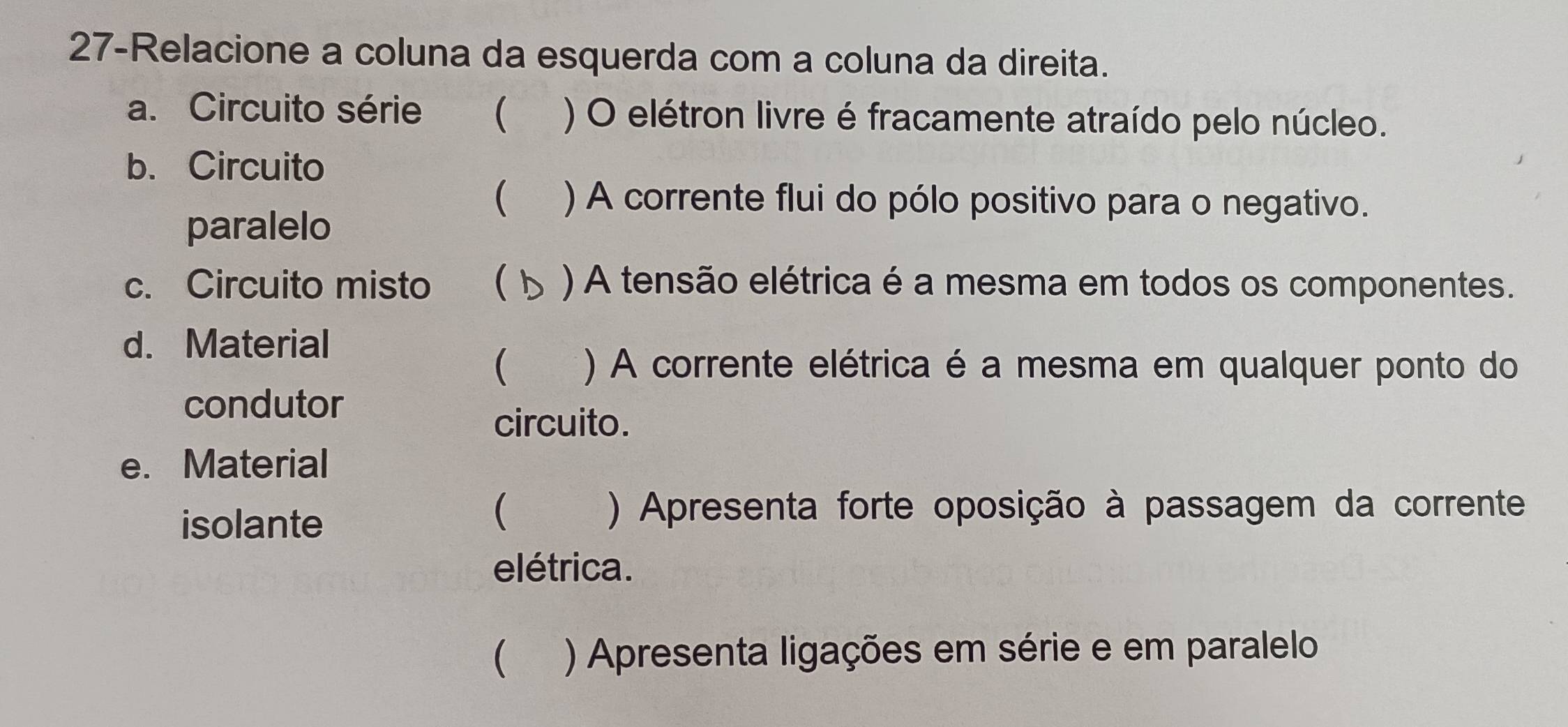 27-Relacione a coluna da esquerda com a coluna da direita. 
a. Circuito série ₹ ) O elétron livre é fracamente atraído pelo núcleo. 
b. Circuito 
 ) A corrente flui do pólo positivo para o negativo. 
paralelo 
c. Circuito misto  ) A tensão elétrica é a mesma em todos os componentes. 
d. Material 
 ) A corrente elétrica é a mesma em qualquer ponto do 
condutor 
circuito. 
e. Material 
isolante 
 ) Apresenta forte oposição à passagem da corrente 
elétrica. 
 ) Apresenta ligações em série e em paralelo