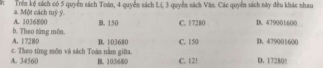 0: Trên kệ sách có 5 quyển sách Toán, 4 quyển sách Lí, 3 quyền sách Văn. Các quyền sách này đều khác nhau
a. Một cách tuỳ ý.
A. 1036800 B. 150 C. 17280 D. 479001600
b. Theo từng môn.
A. 17280 B. 103680 C. 150 D. 479001600
c. Theo từng môn và sách Toán nằm giữa.
A. 34560 B. 103680 C. 12! D. 17280!