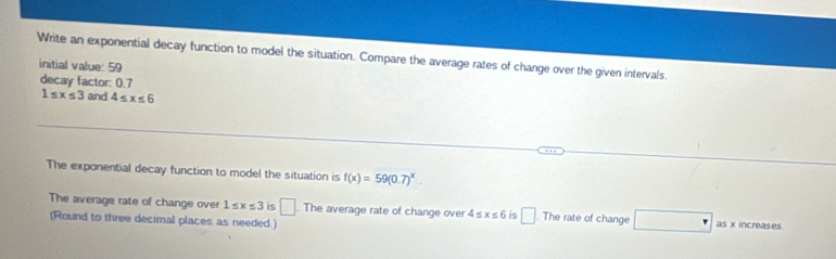 Write an exponential decay function to model the situation. Compare the average rates of change over the given intervals. 
initial value: 59
decay factor: 0.7
1≤ x≤ 3 and 4≤ x≤ 6
The exponential decay function to model the situation is f(x)=59(0.7)^x. 
The average rate of change over 1≤ x≤ 3 □ The average rate of change over 4≤ x≤ 6 is □ . The rate of change □ as x increases 
(Round to three decimal places as needed.)