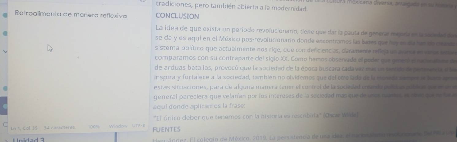 cuna cultura mexicana diversa, arralgada en su histora y 
tradiciones, pero también abierta a la modernidad. 
Retroalimenta de manera reflexiva CONCLUSION 
La idea de que exista un periodo revolucionario, tiene que dar la pauta de generar mejoría en la sociedad con 
se da y es aquí en el México pos-revolucionario donde encontramos las bases que hoy en día han ido creando 
sistema político que actualmente nos rige, que con deficiencias, claramente refieja un avance en varos rector 
comparamos con su contraparte del siglo XX. Como hemos observado el poder que generó el racioralsmo de 
de arduas batallas, provocó que la sociedad de la época buscara cada vez mas un sentido de pertenenda sibe 
inspira y fortalece a la sociedad, también no olvidemos que del otro lado de la moneda siempe se busco apro 
estas situaciones, para de alguna manera tener el control de la sociedad creando políticas públicas que en un e 
general pareciera que velarían por los intereses de la sociedad mas que de unos cuanas, es covo que no fue a 
aquí donde aplicamos la frase: 
"El único deber que tenemos con la historia es rescribirla" (Oscar Wilde) 
C 
Ln 1, Col 35 34 caracteres. 100% Window UTF -8 FUENTES 
Unidad 3 
Hernández. El colegio de México. 2019. La persistencia de una ídea, el nacional ana rvolcorar e Del P a Lo