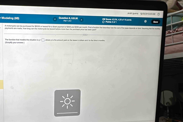 anahi guerra 10/25/24 12:33 AM 
r Modeling (9B) Question 6, 9.B.30 iPart 1 of 2 HW Score: 42.5%, 4.25 of 10 points O Paints: 0 of 1 
Save 
A motorcycle can be purchased for $8300 or leased for a down payment of $600 and $250 per month. Find a function that describes how the coet of the lease depends on time. Assuming that the monthly 
payments are made, how long can the molorcycle be leased before more than the purchase price has been paid? 
The function that models the siluation is p=□ , where p is the amount paid on the lease in dollars and t is the time in months. 
(Simplify your answer.)
