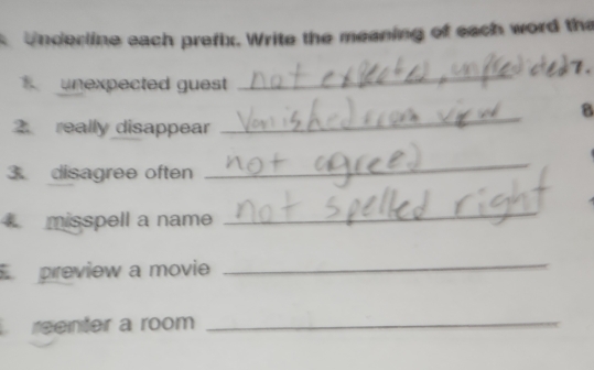 Underline each prefix. Write the meaning of each word the 
unexpected guest 
_ 
_ 
8 
2 really disappear 
3 disagree often 
_ 
misspell a name 
_ 
preview a movie 
_ 
reenter a room_