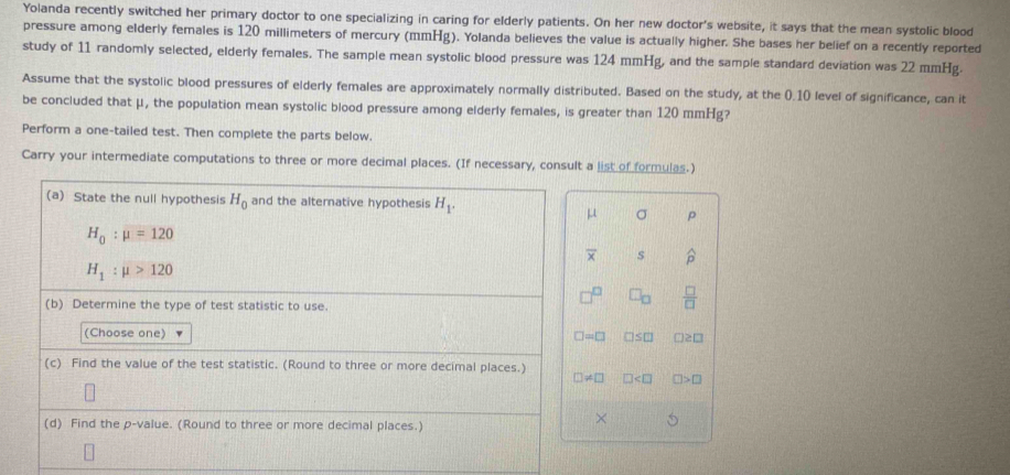 Yolanda recently switched her primary doctor to one specializing in caring for elderly patients. On her new doctor's website, it says that the mean systolic blood
pressure among elderly females is 120 millimeters of mercury (mmHg). Yolanda believes the value is actually higher. She bases her belief on a recently reported
study of 11 randomly selected, elderly females. The sample mean systolic blood pressure was 124 mmHg, and the sample standard deviation was 22 mmHg.
Assume that the systolic blood pressures of elderly females are approximately normally distributed. Based on the study, at the 0.10 level of significance, can it
be concluded that μ, the population mean systolic blood pressure among elderly females, is greater than 120 mmHg?
Perform a one-tailed test. Then complete the parts below.
Carry your intermediate computations to three or more decimal places. (If necessary, consult a list of formulas.)
(a) State the null hypothesis H_0 and the alternative hypothesis H_1.
μ σ p
H_0:mu =120
overline x s
H_1:mu >120
(b) Determine the type of test statistic to use.
 □ /□  
(Choose one) □ =□ □s □ □2□
(c) Find the value of the test statistic. (Round to three or more decimal places.)
□ □ >□
(d) Find the p -value. (Round to three or more decimal places.)
× 6