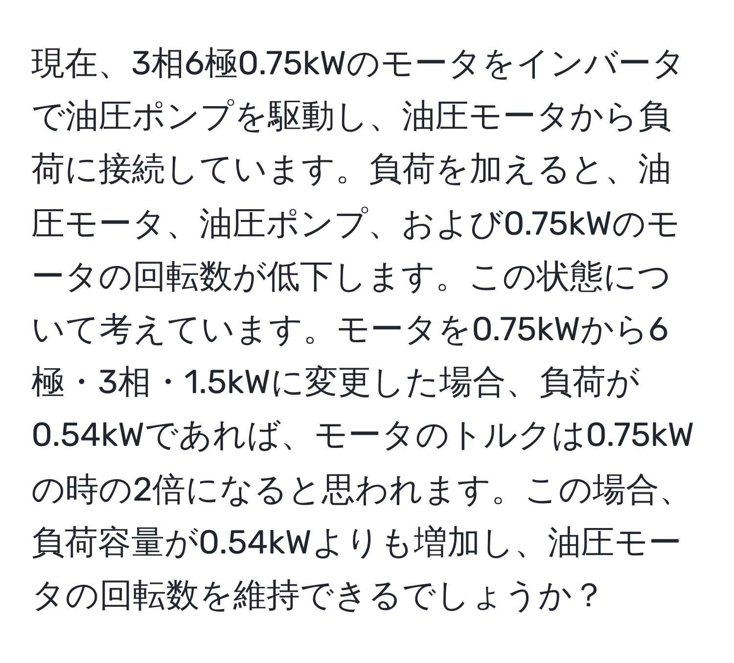 現在、3相6極0.75kWのモータをインバータで油圧ポンプを駆動し、油圧モータから負荷に接続しています。負荷を加えると、油圧モータ、油圧ポンプ、および0.75kWのモータの回転数が低下します。この状態について考えています。モータを0.75kWから6極・3相・1.5kWに変更した場合、負荷が0.54kWであれば、モータのトルクは0.75kWの時の2倍になると思われます。この場合、負荷容量が0.54kWよりも増加し、油圧モータの回転数を維持できるでしょうか？