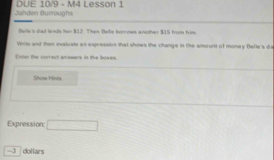 DUE 10/9 - M4 Lesson 1 
Jahden Burroughs 
Beile's dad lends her $12. Then Belle borrows another $15 from him 
White and then evaluate an expression that shows the change in the amount of money Belle's da 
Enter the correct answers in the boxes. 
Show Hints 
Expression: □ 
- 3 dollars