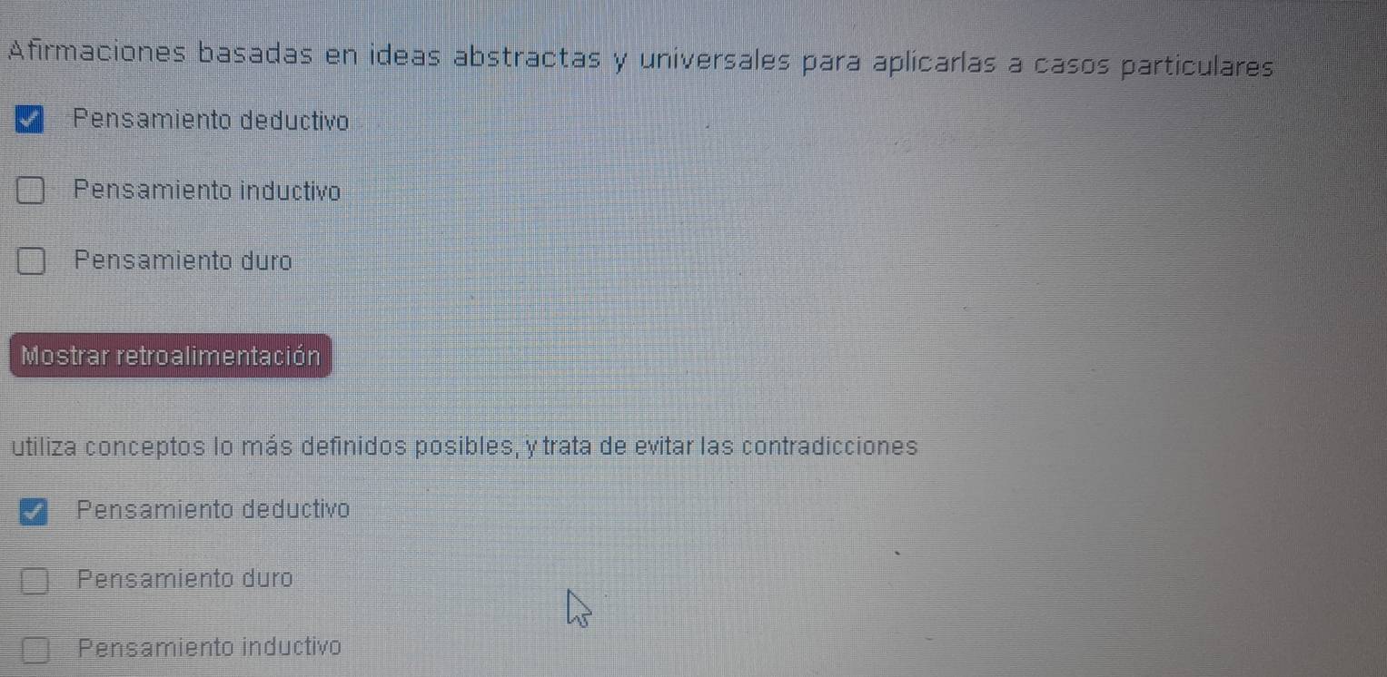 Afirmaciones basadas en ideas abstractas y universales para aplicarlas a casos particulares
*Pensamiento deductivo
Pensamiento inductivo
Pensamiento duro
Mostrar retroalimentación
utiliza conceptos lo más definidos posibles, y trata de evitar las contradicciones
Pensamiento deductivo
Pensamiento duro
Pensamiento inductivo