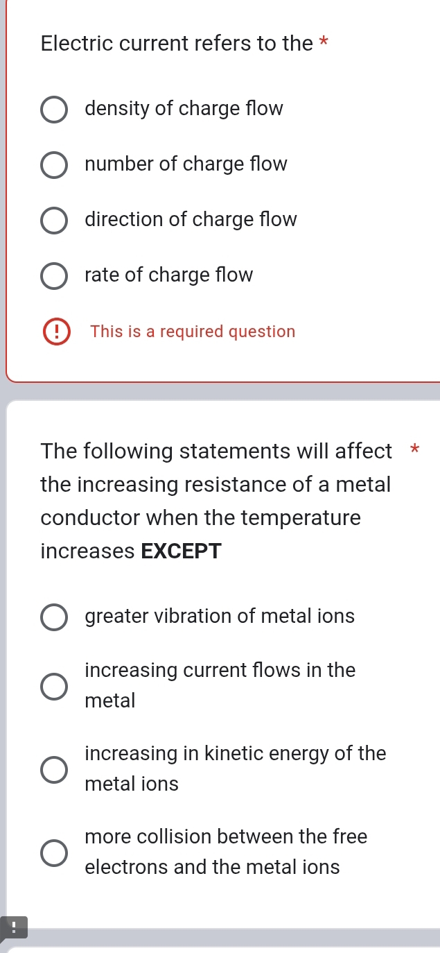 Electric current refers to the *
density of charge flow
number of charge flow
direction of charge flow
rate of charge flow
I This is a required question
The following statements will affect *
the increasing resistance of a metal
conductor when the temperature
increases EXCEPT
greater vibration of metal ions
increasing current flows in the
metal
increasing in kinetic energy of the
metal ions
more collision between the free
electrons and the metal ions
!