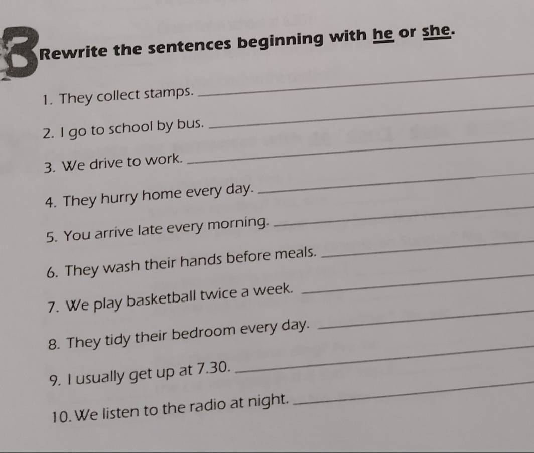 Rewrite the sentences beginning with he or she. 
a 
_ 
_ 
1. They collect stamps. 
_ 
2. I go to school by bus. 
_ 
3. We drive to work. 
4. They hurry home every day. 
5. You arrive late every morning. 
_ 
_ 
6. They wash their hands before meals. 
_ 
7. We play basketball twice a week. 
8. They tidy their bedroom every day. 
_ 
9. I usually get up at 7.30. 
_ 
10. We listen to the radio at night. 
_