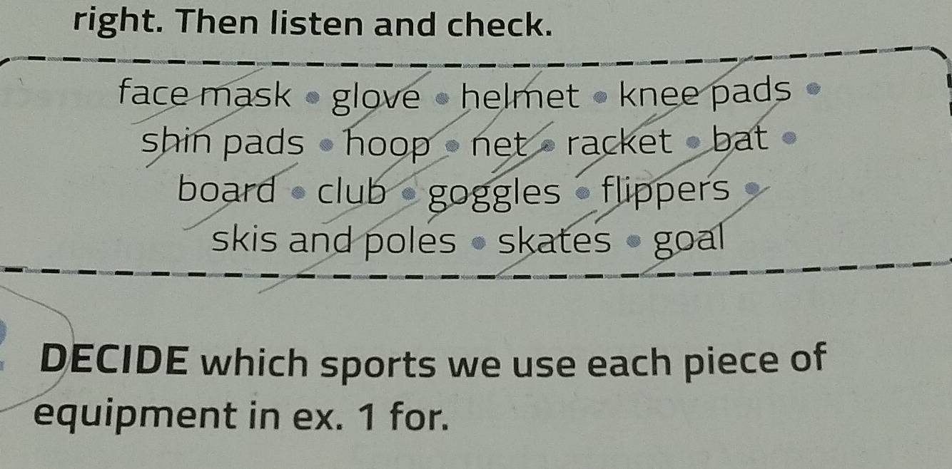 right. Then listen and check. 
face mask - glove - helmet • knee pads 
shin pads - hoop -net - racket bat 
board club goggles flippers 
skis and poles • skates - goal 
DECIDE which sports we use each piece of 
equipment in ex. 1 for.