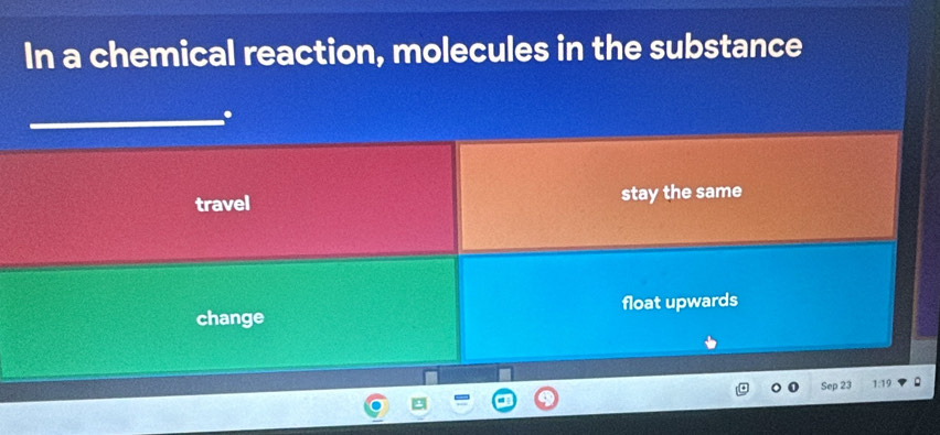 In a chemical reaction, molecules in the substance
.
travel stay the same
change float upwards
Sep 23 1:19