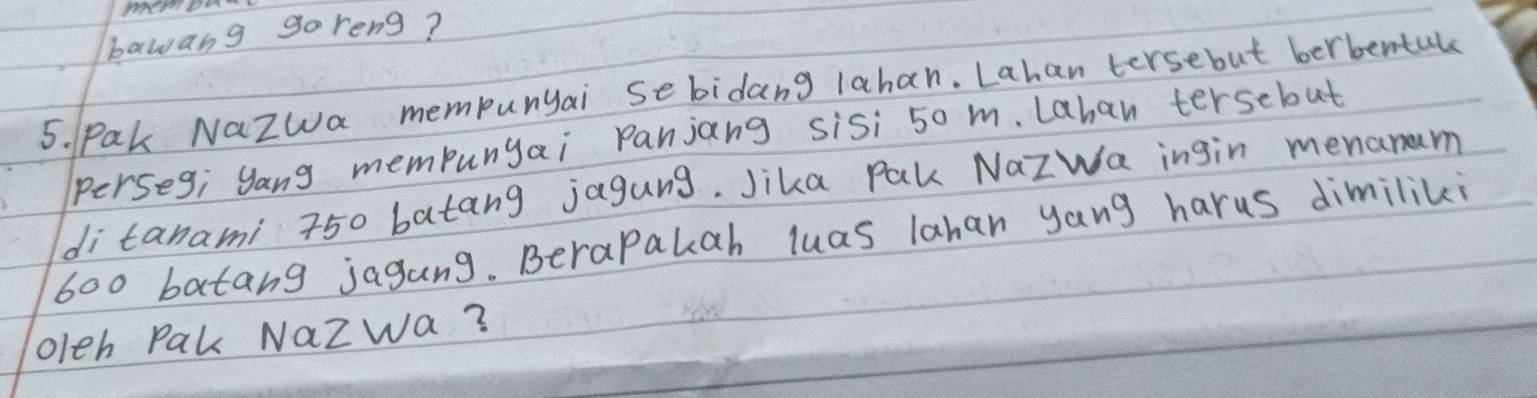 bawang go reng? 
5. Pak NaZwa mempunyai sebidang lahan. Lahan tersebut berbental 
perseg; yang mempunyai Panjang sisi 50 m. Lahan tersebut 
di tanami 750 batang jagung. Jika Pak NazWa ingin menanaum
600 batang jagang. Berapakah luas lahan yang harus dimiliki 
oleh Pak NaZwa?