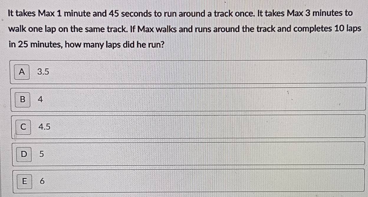 It takes Max 1 minute and 45 seconds to run around a track once. It takes Max 3 minutes to
walk one lap on the same track. If Max walks and runs around the track and completes 10 laps
in 25 minutes, how many laps did he run?
A 3.5
B 4
C 4.5
D 5
E 6