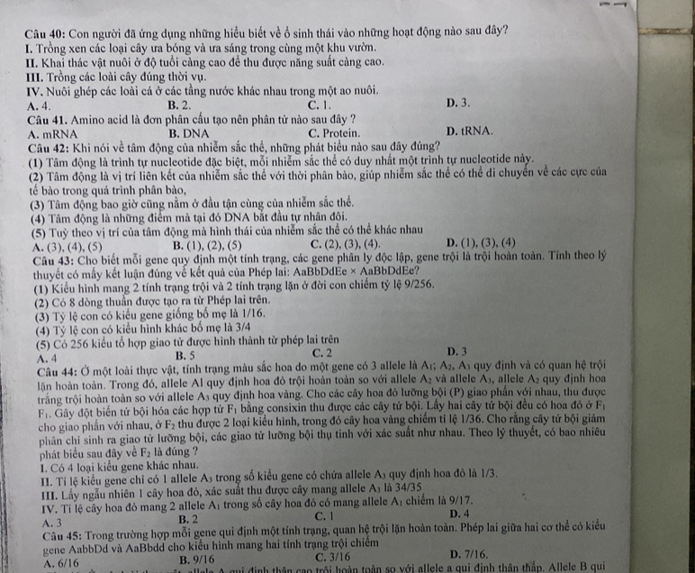 Con người đã ứng dụng những hiểu biết về ổ sinh thái vào những hoạt động nào sau đây?
I. Trồng xen các loại cây ưa bóng và ưa sáng trong cùng một khu vườn.
II. Khai thác vật nuôi ở độ tuổi càng cao để thu được năng suất càng cao.
III. Trồng các loài cây đúng thời vụ.
IV. Nuôi ghép các loài cá ở các tầng nước khác nhau trong một ao nuôi.
A. 4. B. 2. C. 1. D. 3.
Câu 41. Amino acid là đơn phân cấu tạo nên phân tử nào sau đây ?
A. mRNA B. DNA C. Protein. D. tRNA.
Câu 42: Khi nói về tâm động của nhiễm sắc thể, những phát biểu nào sau đây đúng?
(1) Tâm động là trình tự nucleotide đặc biệt, mỗi nhiễm sắc thể có duy nhất một trình tự nucleotide này.
(2) Tâm động là vị trí liên kết của nhiễm sắc thể với thời phân bào, giúp nhiễm sắc thể có thể di chuyển về các cực của
tế bào trong quá trình phân bào,
(3) Tâm động bao giờ cũng nằm ở đầu tận cùng của nhiễm sắc thể.
(4) Tâm động là những điểm mà tại đó DNA bắt đầu tự nhân đôi.
(5) Tuỳ theo vị trí của tâm động mà hình thái của nhiễm sắc thể có thể khác nhau
A. (3), (4), (5) B. (1), (2), (5) C. (2), (3), (4). D. (1), (3), (4)
Câu 43: Cho biết mỗi gene quy định một tính trạng, các gene phân ly độc lập, gene trội là trội hoàn toàn. Tính theo lý
thuyết có mấy kết luận đúng về kết quả của Phép lai: AaBbDdEe × AaBbDdEe?
(1) Kiểu hình mang 2 tính trạng trội và 2 tính trạng lặn ở đời con chiếm tỷ lệ 9/256.
(2) Có 8 dòng thuần được tạo ra từ Phép lai trên.
(3) Tỷ lệ con có kiểu gene giống bố mẹ là 1/16.
(4) Tỷ lệ con có kiểu hình khác bố mẹ là 3/4
(5) Có 256 kiểu tổ hợp giao tử được hình thành từ phép lai trên D. 3
A. 4 B. 5 C. 2
Câu 44: Ở một loài thực vật, tỉnh trạng màu sắc hoa do một gene có 3 allele là Ar; A_2,A_3 quy định và có quan hệ trội
lăn hoàn toàn. Trong đó, allele Al quy định hoa đỏ trội hoàn toàn so với allele A_2 và allele Aș, allele A_2 quy đjnh hoa
trắng trội hoàn toàn so với allele A₃ quy định hoa vàng. Cho các cây hoa đỏ lưỡng bội (P) giao phần với nhau, thu được
F_1. Gây đột biến tứ bội hóa các hợp tử F_1 bằng consixin thu được các cây tứ bội. Lầy hai cây tử bội đều có hoa đó ở F_1
cho giao phần với nhau, ở F_2 thu được 2 loại kiểu hình, trong đó cây hoa vàng chiếm tỉ lệ 1/36. Cho rằng cây tứ bội giảm
phân chỉ sinh ra giao tử lưỡng bội, các giao tử lưỡng bội thụ tinh với xác suất như nhau. Theo lý thuyết, có bao nhiêu
phát biểu sau đây về F_2 là dúng ?
I. Có 4 loại kiểu gene khác nhau.
II. Ti lệ kiểu gene chỉ có 1 allele A3 trong số kiểu gene có chứa allele A_3 quy định hoa đỏ là 1/3.
III. Lầy ngẫu nhiên 1 cây hoa đỏ, xác suất thu được cây mang allele A_3 là 34/35
IV. Tỉ lệ cây hoa đỏ mang 2 allele A_1 trong số cây hoa đó có mang allele Aị chiếm là 9/17.
A. 3 B. 2 C. 1 D. 4
Câu 45: Trong trường hợp mỗi gene qui định một tính trạng, quan hệ trội lặn hoàn toàn. Phép lai giữa hai cơ thể có kiểu
gene AabbDd và AaBbdd cho kiểu hình mang hai tính trạng trội chiếm D. 7/16.
C. 3/16
A. 6/16 B. 9/16 qui định thân cao trôi hoàn toàn so với allele a qui định thân thắp. Allele B qui
