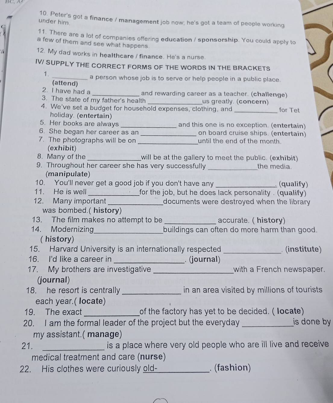 Peter's got a finance / management job now; he's got a team of people working
under him.
11. There are a lot of companies offering education / sponsorship. You could apply to
a few of them and see what happens.
a
12. My dad works in healthcare / finance. He's a nurse.
IV/ SUPPLY THE CORRECT FORMS OF THE WORDS IN THE BRACKETS
1.
_a person whose job is to serve or help people in a public place.
(attend)
2. I have had a_ and rewarding career as a teacher. (challenge)
3. The state of my father's health _us greatly. (concern)
4. We've set a budget for household expenses, clothing, and _for Tet
holiday. (entertain)
5. Her books are always _and this one is no exception. (entertain)
6. She began her career as an_ on board cruise ships. (entertain)
7. The photographs will be on _until the end of the month.
(exhibit)
8. Many of the _will be at the gallery to meet the public. (exhibit)
9. Throughout her career she has very successfully _the media.
(manipulate)
10. You'll never get a good job if you don't have any _ (qualify)
11. He is well _for the job, but he does lack personality . (qualify)
12. Many important _documents were destroyed when the library 
was bombed.( history)
13. The film makes no attempt to be _accurate. ( history)
14. Modernizing_ buildings can often do more harm than good.
( history)
15. Harvard University is an internationally respected _ (institute)
16. I'd like a career in _(journal)
17. My brothers are investigative _with a French newspaper.
(journal)
18. he resort is centrally _in an area visited by millions of tourists
each year.( locate)
19. The exact_ of the factory has yet to be decided. ( Iocate)
20. I am the formal leader of the project but the everyday_ is done by
my assistant.( manage)
21. _is a place where very old people who are ill live and receive 
medical treatment and care (nurse)
22. His clothes were curiously old-_ . (fashion)